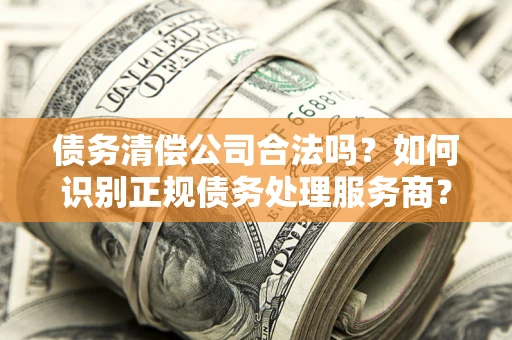 济南债务清偿公司合法吗？如何识别正规债务处理服务商？
