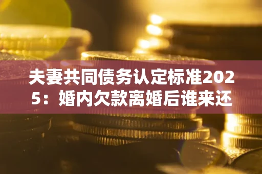 济南夫妻共同债务认定标准2025:婚内欠款离婚后谁来还? 济南夫妻共同债务认定标准2025:婚内欠款离婚后谁来还?