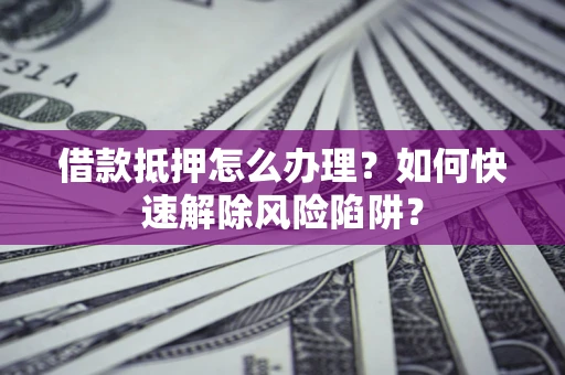 济南借款抵押怎么办理？如何快速解除风险陷阱？