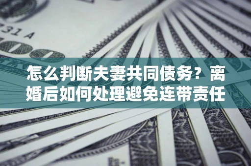 济南怎么判断夫妻共同债务？离婚后如何处理避免连带责任？