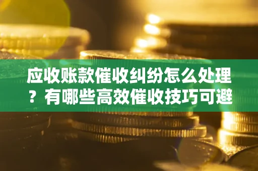 济南应收账款催收纠纷怎么处理？有哪些高效催收技巧可避免坏账？